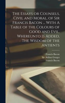 The Essays or Counsels, Civil and Moral, of Sir Francis Bacon ... with a Table of the Colours of Good and Evil. Whereunto Is Added, the Wisdom of the Antients