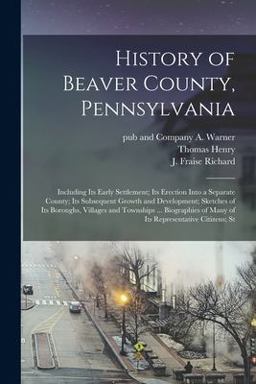 History of Beaver County, Pennsylvania; Including Its Early Settlement; Its Erection into a Separate County; Its Subsequent Growth and Development; Sketches of Its Boroughs, Villages and Townships ... Biographies of Many of Its Representative Citizens; St