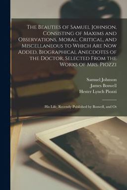 The Beauties of Samuel Johnson, Consisting of Maxims and Observations, Moral, Critical, and Miscellaneous to Which Are Now Added, Biographical Anecdotes of the Doctor, Selected from the Works of Mrs. Piozzi; His Life, Recently Published by Boswell, and Ot