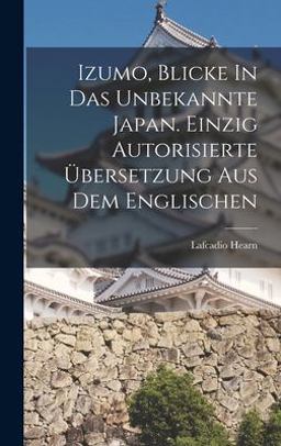 Izumo, Blicke in das Unbekannte Japan. Einzig Autorisierte Übersetzung Aus Dem Englischen