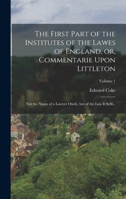The First Part of the Institutes of the Lawes of England, or, Commentarie upon Littleton