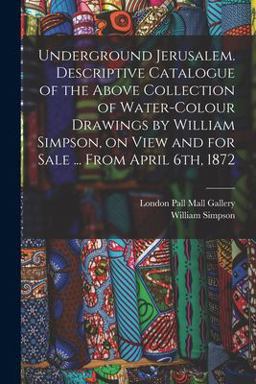 Underground Jerusalem. Descriptive Catalogue of the above Collection of Water-Colour Drawings by William Simpson, on View and for Sale ... from April 6th 1872