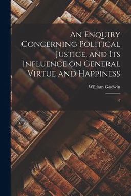 An Enquiry Concerning Political Justice, and Its Influence on General Virtue and Happiness