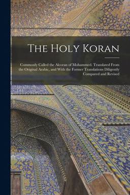 The Holy Koran; Commonly Called the Alcoran of Mohammed. Translated from the Original Arabic, and with the Former Translations Diligently Compared and Revised