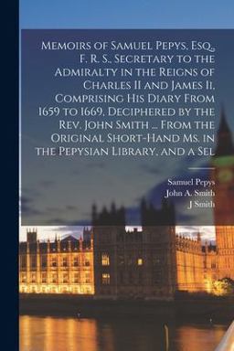 Memoirs of Samuel Pepys, Esq. , F. R. S. , Secretary to the Admiralty in the Reigns of Charles II and James Ii, Comprising His Diary from 1659 to 1669, Deciphered by the Rev. John Smith ... from the Original Short-Hand Ms. in the Pepysian Library, and a Sel