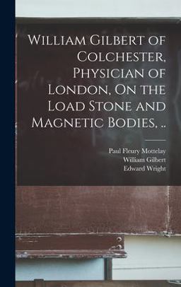 William Gilbert of Colchester, Physician of London, on the Load Stone and Magnetic Bodies, . .
