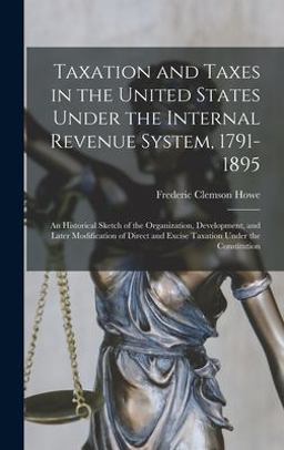 Taxation and Taxes in the United States under the Internal Revenue System, 1791-1895; an Historical Sketch of the Organization, Development, and Later Modification of Direct and Excise Taxation under the Constitution