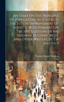 An Essay on the Principle of Population, As It Affects the Future Improvement of Society. with Remarks on the Speculations of Mr. Godwin, M. Condorcet, and Other Writers. by T. R. Malthus
