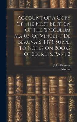 Account of a Copy of the First Edition of the 'speculum Majus' of Vincent de Beauvais, 1473. Suppl. to Notes on Books of Secrets, Part 2