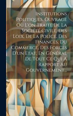 Institutions Politiques, Ouvrage où l'on Traite de la Société Civile, des Loix, de la Police, des Finances, du Commerce, des Forces d'un Etat, en Général de Tout Ce Qui a Rapport Au Gouvernement...