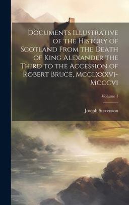 Documents Illustrative of the History of Scotland from the Death of King Alexander the Third to the Accession of Robert Bruce, Mcclxxxvi-Mcccvi; Volume 1 Documents Illustrative of the History of Scotland from the Death of King Alexander the Third to the Accession of Robert Bruce, Mcclxxxvi-Mcccvi; Volume 1