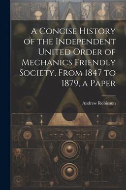 A Concise History of the Independent United Order of Mechanics Friendly Society, from 1847 to 1879, a Paper A Concise History of the Independent United Order of Mechanics Friendly Society, from 1847 to 1879, a Paper