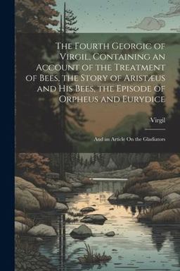 The Fourth Georgic of Virgil, Containing an Account of the Treatment of Bees, the Story of Aristæus and His Bees, the Episode of Orpheus and Eurydice; and an Article on the Gladiators