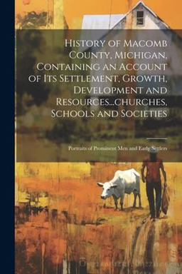 History of Macomb County, Michigan, Containing an Account of Its Settlement, Growth, Development and Resources... churches, Schools and Societies; Portraits of Prominent Men and Early Settlers