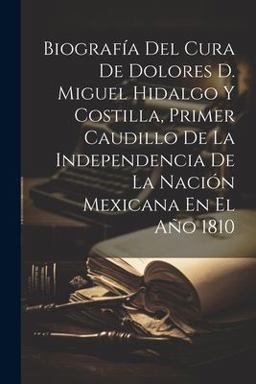 Biografía Del Cura de Dolores D. Miguel Hidalgo y Costilla, Primer Caudillo de la Independencia de la Nación Mexicana en el Año 1810
