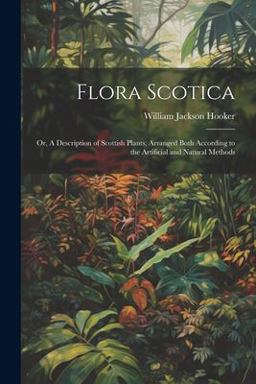 Flora Scotica; or, a Description of Scottish Plants, Arranged Both According to the Artificial and Natural Methods Flora Scotica; or, a Description of Scottish Plants, Arranged Both According to the Artificial and Natural Methods