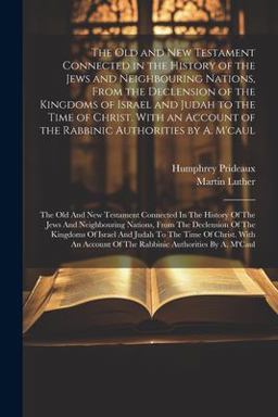 The Old and New Testament Connected in the History of the Jews and Neighbouring Nations, from the Declension of the Kingdoms of Israel and Judah to the Time of Christ. with an Account of the Rabbinic Authorities by A. M'caul