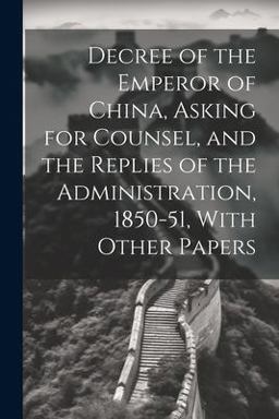 Decree of the Emperor of China, Asking for Counsel, and the Replies of the Administration, 1850-51, with Other Papers