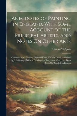 Anecdotes of Painting in England, with Some Account of the Principal Artists, and Notes on Other Arts
