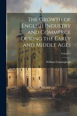 The Growth of English Industry and Commerce During the Early and Middle Ages; Volume 1 The Growth of English Industry and Commerce During the Early and Middle Ages; Volume 1