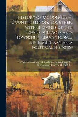 History of Mcdonough County, Illinois, Together with Sketches of the Towns, Villages and Townships, Educational, Civil, Military and Political History; Portraits of Prominent Individuals, and Biographies of the Representative Citizens. History Of...