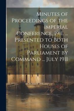 Minutes of Proceedings of the Imperial Conference, 1911... . Presented to Both Houses of Parliament by Command ... July 1911