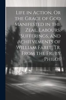 Life in Action, or the Grace of God Manifested in the Zeal, Labours, Sufferings, and Achievements of William Farel, Tr. from the Fr. , by Philos