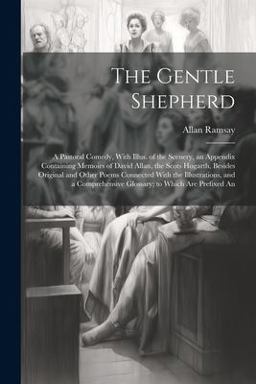 The Gentle Shepherd; a Pastoral Comedy, with Illus. of the Scenery, an Appendix Containing Memoirs of David Allan, the Scots Hogarth, Besides Original and Other Poems Connected with the Illustrations, and a Comprehensive Glossary; to Which Are Prefixed An