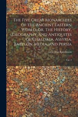 The Five Great Monarchies of the Ancient Eastern World; or, the History, Geography, and Antiquites of Chaldaea, Assyria, Babylon, Media, and Persia