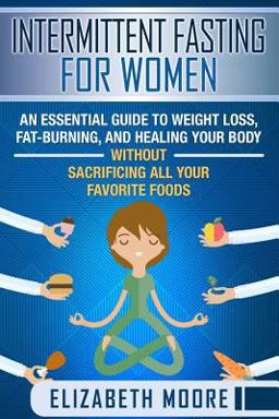 Intermittent Fasting for Women: an Essential Guide to Weight Loss, Fat-Burning, and Healing Your Body Without Sacrificing All Your Favorite Foods Intermittent Fasting for Women: an Essential Guide to Weight Loss, Fat-Burning, and Healing Your Body Without Sacrificing All Your Favorite Foods