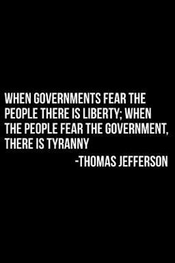 When Governments Fear the People There Is Liberty; When the People Fear the Government, There Is Tyranny -Thomas Jefferson