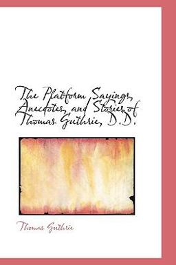 The Platform Sayings, Anecdotes, and Stories of Thomas Guthrie, D D The Platform Sayings, Anecdotes, and Stories of Thomas Guthrie, D D