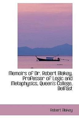 Memoirs of Dr Robert Blakey, Professor of Logic and Metaphysics, Queen's College, Belfast