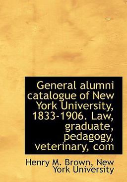 General Alumni Catalogue of New York University, 1833-1906 Law, Graduate, Pedagogy, Veterinary, Com General Alumni Catalogue of New York University, 1833-1906 Law, Graduate, Pedagogy, Veterinary, Com