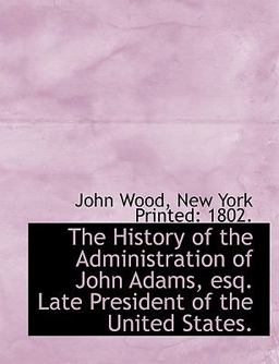 The History of the Administration of John Adams, Esq Late President of the United States The History of the Administration of John Adams, Esq Late President of the United States