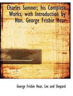 Charles Sumner; His Complete Works, with Introduction by Hon George Frisbie Hoar Charles Sumner; His Complete Works, with Introduction by Hon George Frisbie Hoar
