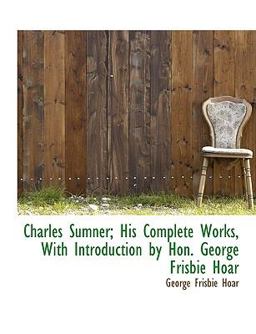 Charles Sumner; His Complete Works, with Introduction by Hon George Frisbie Hoar Charles Sumner; His Complete Works, with Introduction by Hon George Frisbie Hoar