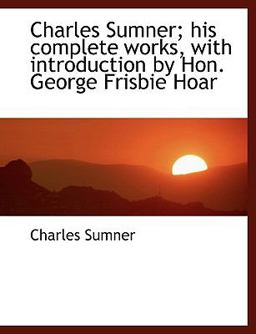 Charles Sumner; His Complete Works, with Introduction by Hon George Frisbie Hoar Charles Sumner; His Complete Works, with Introduction by Hon George Frisbie Hoar