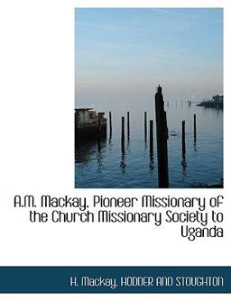 A M MacKay, Pioneer Missionary of the Church Missionary Society to Ugand A M MacKay, Pioneer Missionary of the Church Missionary Society to Ugand