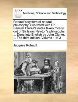 Rohault's System of Natural Philosophy, Illustrated with Dr Samuel Clarke's Notes Taken Mostly Out of Sir Isaac Newton's Philosophy Done into En