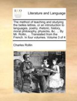 The Method of Teaching and Studying the Belles Lettres, or an Introduction to Languages, Poetry, Rhetoric, History, Moral Philosophy, Physicks, and C