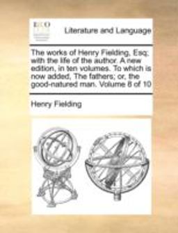 The Works of Henry Fielding, Esq; with the Life of the Author a New Edition, in Ten Volumes to Which Is Now Added, the Fathers; or, the Good-Natured