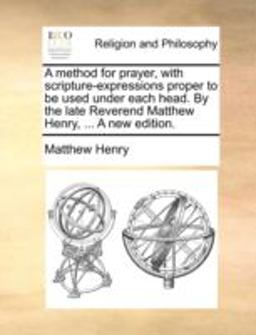 A Method for Prayer, with Scripture-Expressions Proper to Be Used under Each Head by the Late Reverend Matthew Henry, a New Edition