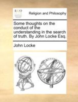 Some Thoughts on the Conduct of the Understanding in the Search of Truth by John Locke Esq