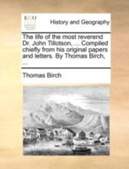 The Life of the Most Reverend Dr John Tillotson, Compiled Chiefly from His Original Papers and Letters by Thomas Birch