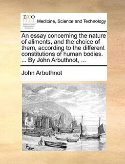 An Essay Concerning the Nature of Aliments, and the Choice of Them, According to the Different Constitutions of Human Bodies by John Arbuthnot