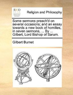 Some Sermons Preach'D on Several Occasions; and an Essay Towards a New Book of Homilies, in Seven Sermons, by Gilbert, Lord Bishop of Sarum