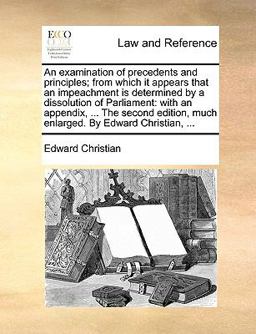 An Examination of Precedents and Principles; from Which It Appears That an Impeachment Is Determined by a Dissolution of Parliament