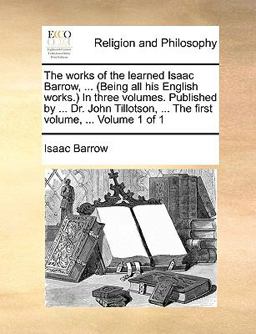 The Works of the Learned Isaac Barrow, in Three Volumes Published by Dr John Tillotson, the First Volume