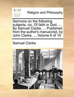Sermons on the Following Subjects, Viz of Faith in God by Samuel Clarke, Published from the Author's Manuscript, by John Clarke
